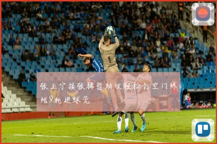 张玉宁接张稀哲助攻轻松打空门终结9轮进球荒