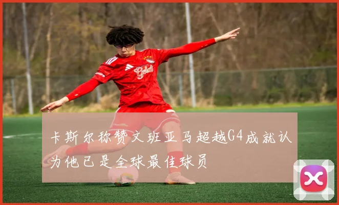 卡斯尔称赞文班亚马超越G4成就认为他已是全球最佳球员