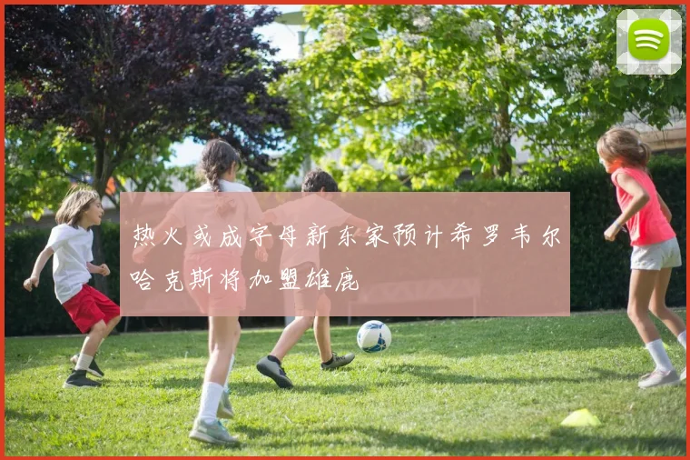 热火或成字母新东家预计希罗韦尔哈克斯将加盟雄鹿