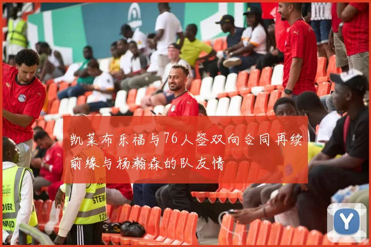 凯莱布乐福与76人签双向合同再续前缘与杨瀚森的队友情