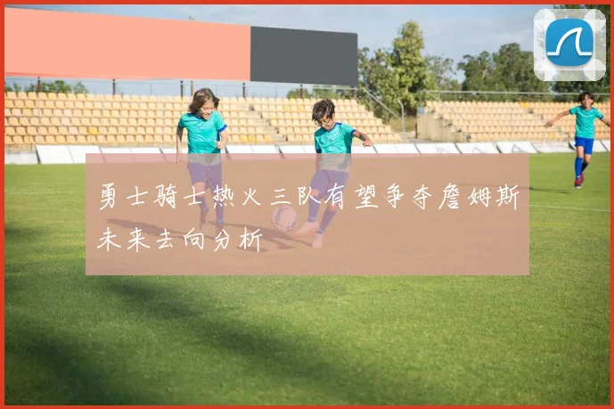 勇士骑士热火三队有望争夺詹姆斯未来去向分析