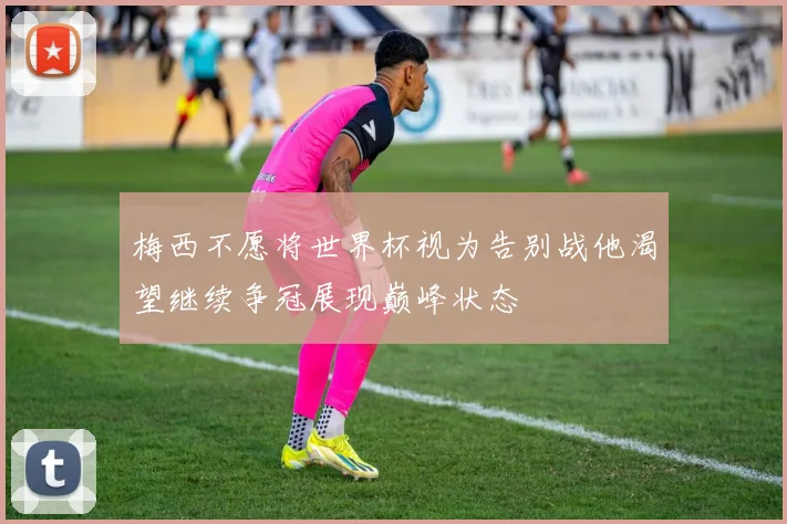 梅西不愿将世界杯视为告别战他渴望继续争冠展现巅峰状态