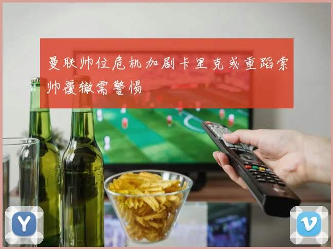曼联帅位危机加剧卡里克或重蹈索帅覆辙需警惕