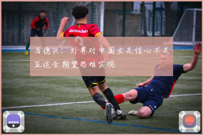 马德兴：外界对中国女足信心不足亚运会期望恐难实现