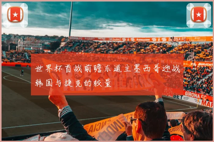 世界杯首战前瞻东道主墨西哥迎战韩国与捷克的较量