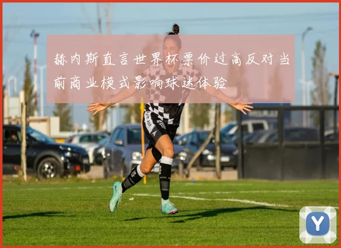 赫内斯直言世界杯票价过高反对当前商业模式影响球迷体验