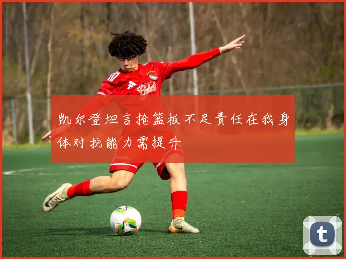 凯尔登坦言抢篮板不足责任在我身体对抗能力需提升