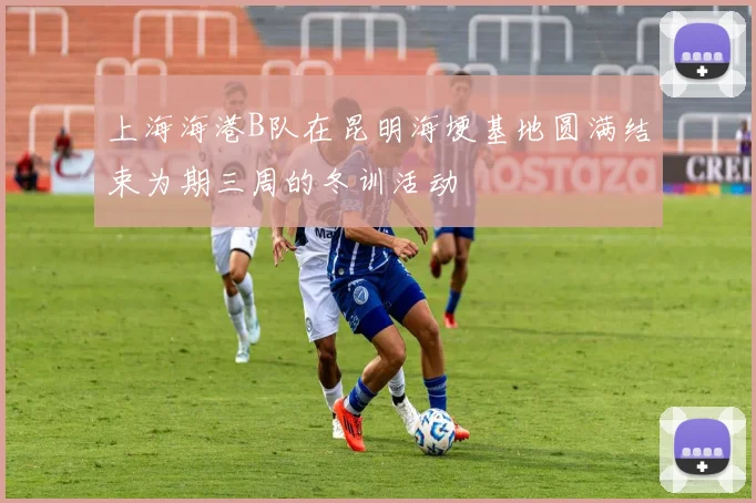 上海海港B队在昆明海埂基地圆满结束为期三周的冬训活动