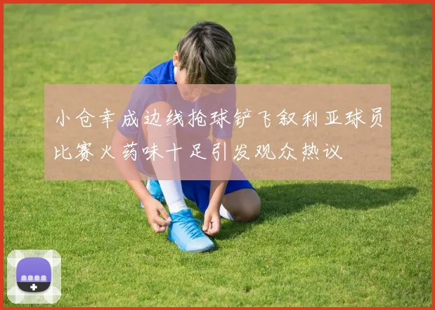 小仓幸成边线抢球铲飞叙利亚球员比赛火药味十足引发观众热议
