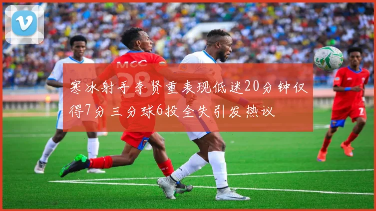 寒冰射手李贤重表现低迷20分钟仅得7分三分球6投全失引发热议