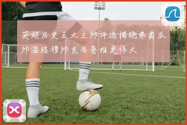 英超历史五大主帅评选揭晓弗爵瓜帅温格穆帅克洛普谁更伟大