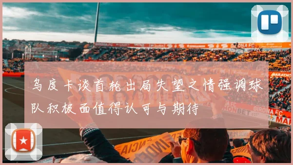 乌度卡谈首轮出局失望之情强调球队积极面值得认可与期待