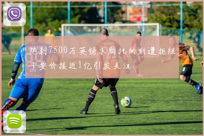 热刺7500万英镑求购托纳利遭拒纽卡要价接近1亿引发关注