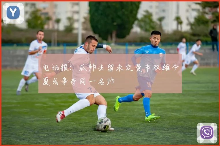 电讯报：瓜帅去留未定曼市双雄今夏或争夺同一名帅