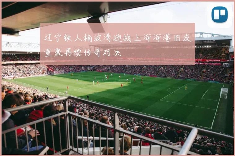 辽宁铁人楠波湾迎战上海海港旧友重聚再续传奇对决