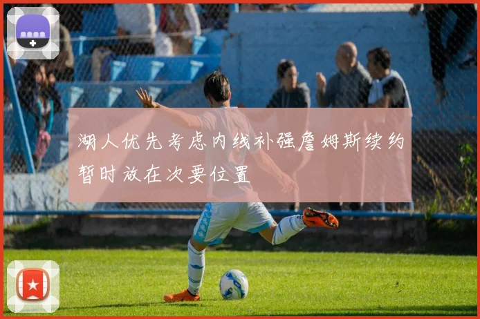 湖人优先考虑内线补强詹姆斯续约暂时放在次要位置