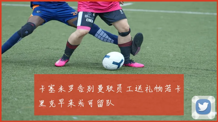 卡塞米罗告别曼联员工送礼物若卡里克早来或可留队